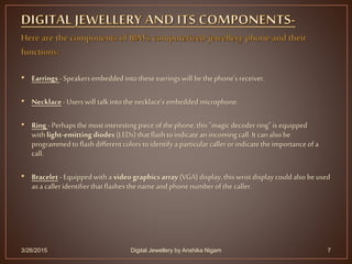 • Earrings - Speakersembedded intotheseearringswill bethephone's receiver.
• Necklace- Userswill talkintothe necklace's embedded microphone.
• Ring- Perhapsthe mostinteresting pieceof thephone,this "magicdecoderring"isequipped
withlight-emitting diodes (LEDs)thatflashtoindicateanincoming call.It canalsobe
programmedtoflashdifferentcolorstoidentifya particularcalleror indicatethe importanceofa
call.
• Bracelet - Equippedwitha video graphics array (VGA) display,thiswrist displaycould alsobeused
asa caller identifierthatflashesthename andphonenumberofthe caller.
3/26/2015 7Digital Jewellery by Anshika Nigam
 