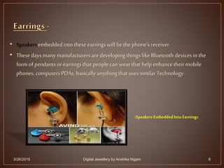 • Speakersembedded into these earrings will bethe phone's receiver.
• These days many manufacturers are developing things like Bluetooth devices in the
form of pendants orearrings that people can wearthat help enhance their mobile
phones, computers PDAs, basically anything that uses similar Technology.
3/26/2015 8
:Speakers EmbeddedInto Earnings
Digital Jewellery by Anshika Nigam
 
