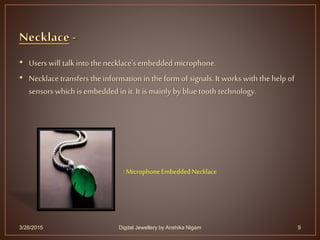 • Users will talk into the necklace'sembedded microphone.
• Necklace transfers the information in the form of signals. It works with the help of
sensors which is embedded in it. It is mainly by blue tooth technology.
3/26/2015 9
:MicrophoneEmbeddedNecklace
Digital Jewellery by Anshika Nigam
 
