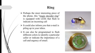 Ring
 Perhaps the most interesting piece of
the phone, this "magic decoder ring”
is equipped with LEDs that flash to
indicate an incoming call
 It could also inform you that e-mail is
piling up in your inbox.
 It can also be programmed to flash
different colors to identify a particular
caller or indicate the importance of a
call and urgency of email.
 