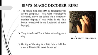 IBM’S MAGIC DECODER RING
 The mouse-ring that IBM is developing will
use the company's Track Point technology to
wirelessly move the cursor on a computer-
monitor display. (Track Point is the little
button embedded in the keyboard of some
laptops).
 They transferred Track Point technology to a
ring
 On top of the ring is a little black ball that
users will swivel to move the cursor.
TRACK POINT IN LAPTOPS
 