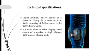 Technical specifications
 Digital jewellery devices consist of a
screen or display for information, most
likely consisting of 7-16-segment, or dot
matrix LEDs, LCDs.
 An audio visual or other 'display' could
consist of a speaker, a single flashing
light, a sensor of some kind .
 