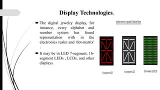 Display Technologies.
 The digital jewelry display, for
instance, every alphabet and
number system has found
representation with in the
electronics realm and 'dot-matrix'
.
 It may be in LED 7-segment, 16-
segment LEDs , LCDs, and other
displays.
 