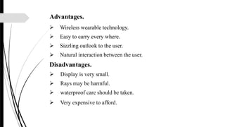Advantages.
 Wireless wearable technology.
 Easy to carry every where.
 Sizzling outlook to the user.
 Natural interaction between the user.
Disadvantages.
 Display is very small.
 Rays may be harmful.
 waterproof care should be taken.
 Very expensive to afford.
 