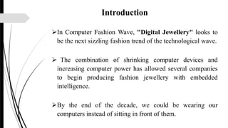 Introduction
In Computer Fashion Wave, "Digital Jewellery" looks to
be the next sizzling fashion trend of the technological wave.
 The combination of shrinking computer devices and
increasing computer power has allowed several companies
to begin producing fashion jewellery with embedded
intelligence.
By the end of the decade, we could be wearing our
computers instead of sitting in front of them.
 