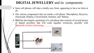 DIGITAL JEWELLERY and its components
 Soon cell phones will take a totally new form, appearing to have no form at
all.
 The various components that are inside a cell phone: Microphone, Receiver,
Touch pad, Display, Circuit board, Antenna, and Battery.
 IBM has developed a prototype of a cell phone that consists of several pieces
of digital jewellery that will work together wirelessly, possibly with
Bluetooth wireless technology………….
 