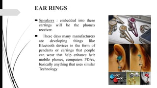 EAR RINGS
 Speakers : embedded into these
earrings will be the phone's
receiver.
 These days many manufacturers
are developing things like
Bluetooth devices in the form of
pendants or earrings that people
can wear that help enhance heir
mobile phones, computers PDAs,
basically anything that uses similar
Technology
 