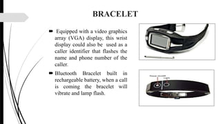 BRACELET
 Equipped with a video graphics
array (VGA) display, this wrist
display could also be used as a
caller identifier that flashes the
name and phone number of the
caller.
 Bluetooth Bracelet built in
rechargeable battery, when a call
is coming the bracelet will
vibrate and lamp flash.
 