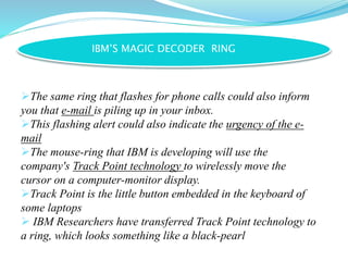 IBM’S MAGIC DECODER RING
The same ring that flashes for phone calls could also inform
you that e-mail is piling up in your inbox.
This flashing alert could also indicate the urgency of the e-
mail
The mouse-ring that IBM is developing will use the
company's Track Point technology to wirelessly move the
cursor on a computer-monitor display.
Track Point is the little button embedded in the keyboard of
some laptops
 IBM Researchers have transferred Track Point technology to
a ring, which looks something like a black-pearl
 