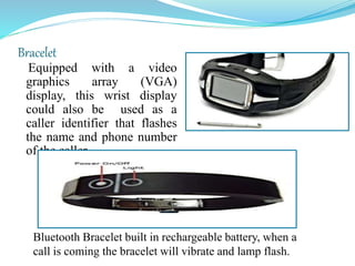 Bracelet
Equipped with a video
graphics array (VGA)
display, this wrist display
could also be used as a
caller identifier that flashes
the name and phone number
of the caller
Bluetooth Bracelet built in rechargeable battery, when a
call is coming the bracelet will vibrate and lamp flash.
 