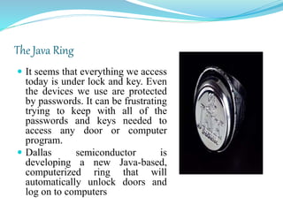 The Java Ring
 It seems that everything we access
today is under lock and key. Even
the devices we use are protected
by passwords. It can be frustrating
trying to keep with all of the
passwords and keys needed to
access any door or computer
program.
 Dallas semiconductor is
developing a new Java-based,
computerized ring that will
automatically unlock doors and
log on to computers
 