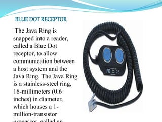 The Java Ring is
snapped into a reader,
called a Blue Dot
receptor, to allow
communication between
a host system and the
Java Ring. The Java Ring
is a stainless-steel ring,
16-millimeters (0.6
inches) in diameter,
which houses a 1-
million-transistor
BLUE DOT RECEPTOR:
 