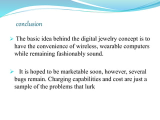 conclusion
 The basic idea behind the digital jewelry concept is to
have the convenience of wireless, wearable computers
while remaining fashionably sound.
 It is hoped to be marketable soon, however, several
bugs remain. Charging capabilities and cost are just a
sample of the problems that lurk
 
