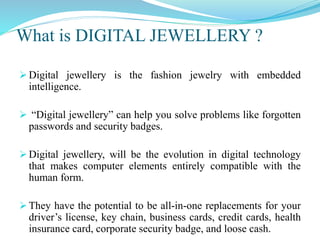 What is DIGITAL JEWELLERY ?
 Digital jewellery is the fashion jewelry with embedded
intelligence.
 “Digital jewellery” can help you solve problems like forgotten
passwords and security badges.
 Digital jewellery, will be the evolution in digital technology
that makes computer elements entirely compatible with the
human form.
 They have the potential to be all-in-one replacements for your
driver’s license, key chain, business cards, credit cards, health
insurance card, corporate security badge, and loose cash.
 