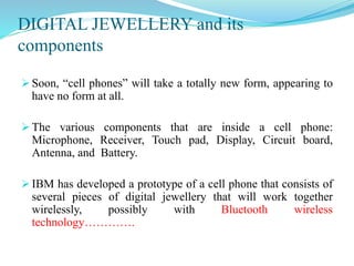 DIGITAL JEWELLERY and its
components
 Soon, “cell phones” will take a totally new form, appearing to
have no form at all.
 The various components that are inside a cell phone:
Microphone, Receiver, Touch pad, Display, Circuit board,
Antenna, and Battery.
 IBM has developed a prototype of a cell phone that consists of
several pieces of digital jewellery that will work together
wirelessly, possibly with Bluetooth wireless
technology………….
 