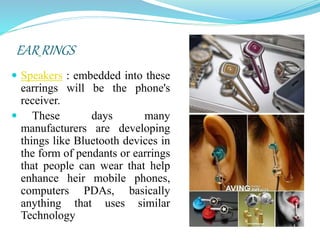 EAR RINGS
 Speakers : embedded into these
earrings will be the phone's
receiver.
 These days many
manufacturers are developing
things like Bluetooth devices in
the form of pendants or earrings
that people can wear that help
enhance heir mobile phones,
computers PDAs, basically
anything that uses similar
Technology
 