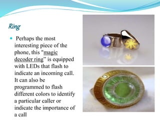 Ring
 Perhaps the most
interesting piece of the
phone, this "magic
decoder ring” is equipped
with LEDs that flash to
indicate an incoming call.
It can also be
programmed to flash
different colors to identify
a particular caller or
indicate the importance of
a call
 