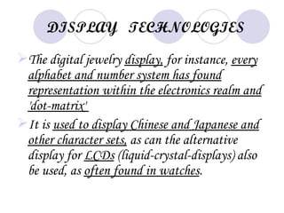 DISPLAY TECHNOLOGIES

The digital jewelry display, for instance, every
 alphabet and number system has found
 representation within the electronics realm and
 'dot-matrix'
It is used to display Chinese and Japanese and
 other character sets, as can the alternative
 display for LCDs (liquid-crystal-displays) also
 be used, as often found in watches.
 