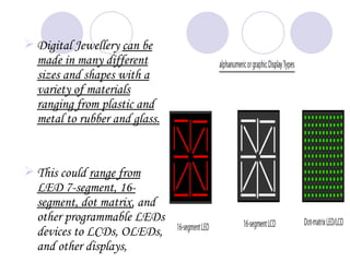  Digital Jewellery can be
  made in many different
  sizes and shapes with a
  variety of materials
  ranging from plastic and
  metal to rubber and glass.


 This could range from
  LED 7-segment, 16-
  segment, dot matrix, and
  other programmable LEDs
  devices to LCDs, OLEDs,
  and other displays,
 