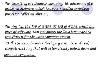  The Java Ring is a stainless-steel ring, 16-millimeters (0.6
  inches) in diameter, which houses a 1-million-transistor
  processor, called an iButton.

 The ring has 134 KB of RAM, 32 KB of ROM, which is a
  piece of software that recognizes the Java language and
  translates it for the user's computer system
 Dallas Semiconductor is developing a new Java-based,
  computerized ring that will automatically unlock doors and
 log on to computers.
 