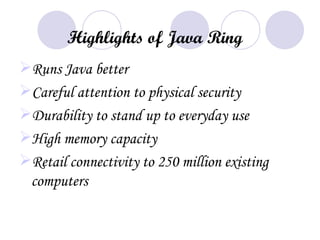 Highlights of Java Ring
Runs Java better
Careful attention to physical security
Durability to stand up to everyday use
High memory capacity
Retail connectivity to 250 million existing
 computers
 