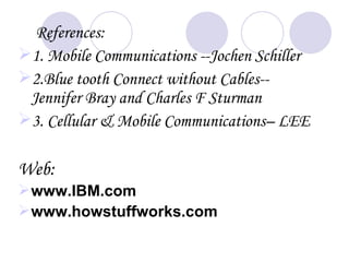 References:
1. Mobile Communications --Jochen Schiller
2.Blue tooth Connect without Cables--
 Jennifer Bray and Charles F Sturman
3. Cellular & Mobile Communications– LEE

Web:
 www.IBM.com
 www.howstuffworks.com
 