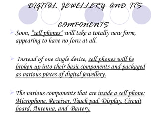 DIGITAL JEWELLERY AND ITS

                   COMPONENTS
 Soon, “cell phones” will take a totally new form,
  appearing to have no form at all.

 Instead of one single device, cell phones will be
 broken up into their basic components and packaged
 as various pieces of digital jewellery.

 The various components that are inside a cell phone:
  Microphone, Receiver, Touch pad, Display, Circuit
  board, Antenna, and Battery.
 
