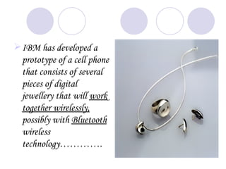 IBM has developed a
  prototype of a cell phone
  that consists of several
  pieces of digital
  jewellery that will work
  together wirelessly,
  possibly with Bluetooth
  wireless
  technology………….
 