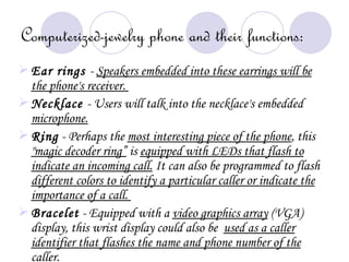 Computerized-jewelry phone and their functions:
 Ear rings - Speakers embedded into these earrings will be
  the phone's receiver.
 Necklace - Users will talk into the necklace's embedded
  microphone.
 Ring - Perhaps the most interesting piece of the phone, this
  "magic decoder ring” is equipped with LEDs that flash to
  indicate an incoming call. It can also be programmed to flash
  different colors to identify a particular caller or indicate the
  importance of a call.
 Bracelet - Equipped with a video graphics array (VGA)
  display, this wrist display could also be used as a caller
  identifier that flashes the name and phone number of the
  caller.
 
