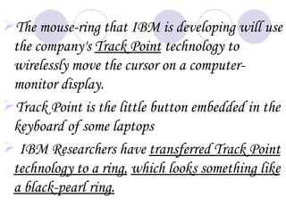 The mouse-ring that IBM is developing will use
 the company's Track Point technology to
 wirelessly move the cursor on a computer-
 monitor display.
Track Point is the little button embedded in the
 keyboard of some laptops
 IBM Researchers have transferred Track Point
 technology to a ring, which looks something like
 a black-pearl ring.
 