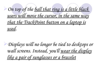 On top of the ball that ring is a little black
 users will move the cursor, in the same way
 that the TrackPoint button on a laptop is
 used.

Displays will no longer be tied to desktops or
 wall screens. Instead, you'll wear the display
 like a pair of sunglasses or a bracelet
 