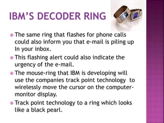  The same ring that flashes for phone calls
could also inform you that e-mail is piling up
In your inbox.
 This flashing alert could also indicate the
urgency of the e-mail.
 The mouse-ring that IBM is developing will
use the companies track point technology to
wirelessly move the cursor on the computer-
monitor display.
 Track point technology to a ring which looks
like a black pearl.
 