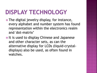  The digital jewelry display, for instance,
every alphabet and number system has found
representation within the electronics realm
and 'dot-matrix’
 It is used to display Chinese and Japanese
and other character sets, as can the
alternative display for LCDs (liquid-crystal-
displays) also be used, as often found in
watches.
 