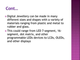  Digital Jewellery can be made in many
different sizes and shapes with a variety of
materials ranging from plastic and metal to
rubber and glass.
 This could range from LED 7-segment, 16-
segment, dot matrix, and other
programmable LEDs devices to LCDs, OLEDs,
and other displays
 