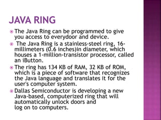  The Java Ring can be programmed to give
you access to everydoor and device.
 The Java Ring is a stainless-steel ring, 16-
millimeters (0.6 inches)in diameter, which
houses a 1-million-transistor processor, called
an iButton.
 The ring has 134 KB of RAM, 32 KB of ROM,
which is a piece of software that recognizes
the Java language and translates it for the
user's computer system.
 Dallas Semiconductor is developing a new
Java-based, computerized ring that will
automatically unlock doors and
log on to computers.
 