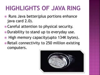  Runs Java better(plus portions enhance
java card 2.0).
 Careful attention to physical security.
 Durability to stand up to everyday use.
 High memory capacity(upto 134K bytes).
 Retail connectivity to 250 million existing
computers.
 