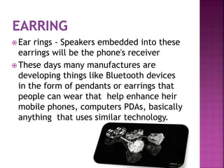  Ear rings - Speakers embedded into these
earrings will be the phone's receiver
 These days many manufactures are
developing things like Bluetooth devices
in the form of pendants or earrings that
people can wear that help enhance heir
mobile phones, computers PDAs, basically
anything that uses similar technology.
 