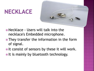  Necklace - Users will talk into the
necklace's Embedded microphone.
 They transfer the information in the form
of signal.
 It consist of sensors by these it will work.
 It is mainly by bluetooth technology.
 