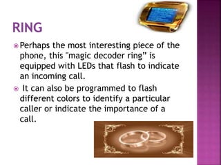  Perhaps the most interesting piece of the
phone, this "magic decoder ring” is
equipped with LEDs that flash to indicate
an incoming call.
 It can also be programmed to flash
different colors to identify a particular
caller or indicate the importance of a
call.
 