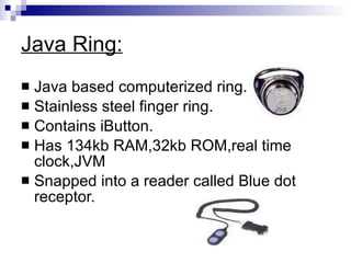 Java Ring: Java based computerized ring. Stainless steel finger ring. Contains iButton. Has 134kb RAM,32kb ROM,real time clock,JVM Snapped into a reader called Blue dot receptor. 