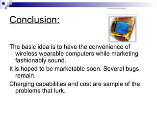 Conclusion: The basic idea is to have the convenience of wireless wearable computers while marketing fashionably sound. It is hoped to be marketable soon. Several bugs remain.  Charging capabilities and cost are sample of the problems that lurk. 