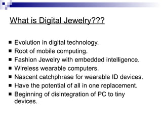 What is Digital Jewelry??? Evolution in digital technology.  Root of mobile computing. Fashion Jewelry with embedded intelligence. Wireless wearable computers. Nascent catchphrase for wearable ID devices. Have the potential of all in one replacement. Beginning of disintegration of PC to tiny devices. 