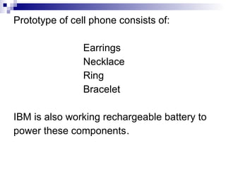 Prototype of cell phone consists of: Earrings Necklace Ring Bracelet IBM is also working rechargeable battery to power these components . 
