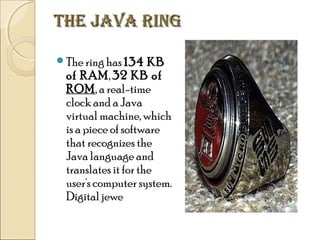 THE JAVA RING
The ring has 134

KB
of RAM, 32 KB of
ROM, a real-time
clock and a Java
virtual machine, which
is a piece of software
that recognizes the
Java language and
translates it for the
user's computer system.
Digital jewe

 