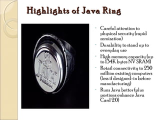 Highlights of Java Ring
•

•
•
•

•

Careful attention to
physical security (rapid
zeroization)
Durability to stand up to
everyday use
High memory capacity (up
to 134K bytes NV SRAM)
Retail connectivity to 250
million existing computers
(less if designed-in before
manufacturing)
Runs Java better (plus
portions enhance Java
Card 2.0)

 