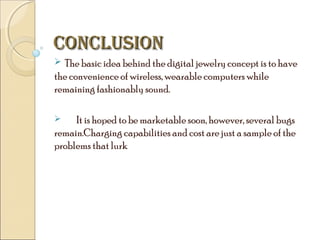CONCLUSION
 The basic idea behind the digital jewelry concept is to have

the convenience of wireless, wearable computers while
remaining fashionably sound.
It is hoped to be marketable soon, however, several bugs
remain.Charging capabilities and cost are just a sample of the
problems that lurk


 