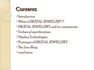 Contents
Introduction
What is DIGITAL JEWELLERY ?
DIGITAL JEWELLERY and its

components .

Technical specifications
Display Technologies.
Prototype of DIGITAL JEWELLERY .
The Java Ring
conclusion

 