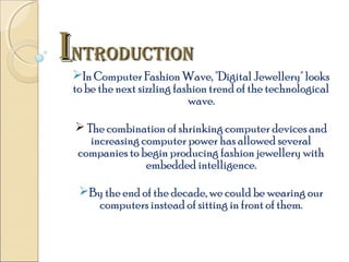 INTRODUCTION

In Computer Fashion Wave, "Digital Jewellery" looks
to be the next sizzling fashion trend of the technological
wave.
 The combination of shrinking computer devices and
increasing computer power has allowed several
companies to begin producing fashion jewellery with
embedded intelligence.
By the end of the decade, we could be wearing our
computers instead of sitting in front of them.

 