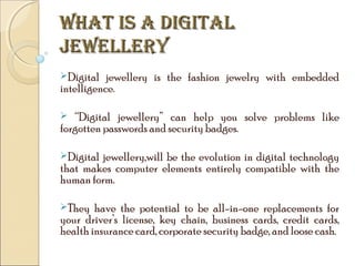 WHAT IS A DIGITAL
JEWELLERY
Digital

jewellery is the fashion jewelry with embedded
intelligence.
“Digital jewellery” can help you solve problems like
forgotten passwords and security badges.


Digital

jewellery,will be the evolution in digital technology
that makes computer elements entirely compatible with the
human form.
They

have the potential to be all-in-one replacements for
your driver’s license, key chain, business cards, credit cards,
health insurance card, corporate security badge, and loose cash.

 