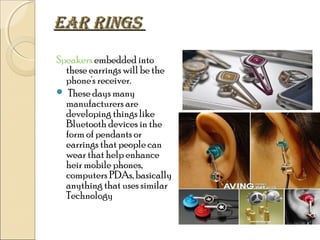 eaR RINGS
Speakers embedded into
these earrings will be the
phone's receiver.
 These days many
manufacturers are
developing things like
Bluetooth devices in the
form of pendants or
earrings that people can
wear that help enhance
heir mobile phones,
computers PDAs, basically
anything that uses similar
Technology

 